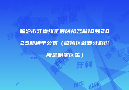 临沧市牙齿纠正医院排名前10强2025新榜单公布（临翔区戴毅牙科诊所是明星医生）