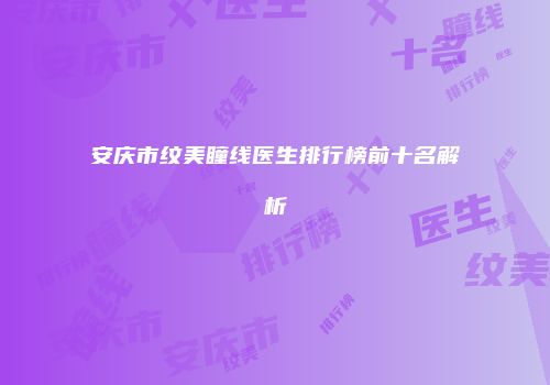 安庆市纹美瞳线医生排行榜前十名解析