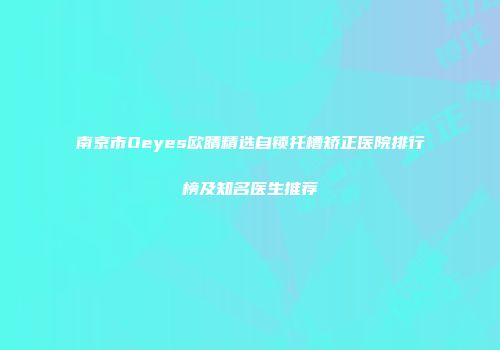 南京市Oeyes欧睛精选自锁托槽矫正医院排行榜及知名医生推荐