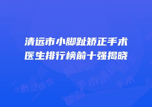 清远市小脚趾矫正手术医生排行榜前十强揭晓