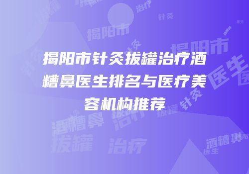 揭阳市针灸拔罐治疗酒糟鼻医生排名与医疗美容机构推荐