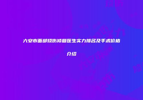 六安市面部烧伤修复医生实力排名及手术价格介绍