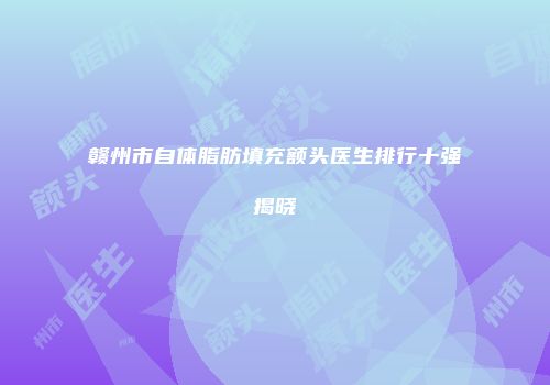赣州市自体脂肪填充额头医生排行十强揭晓