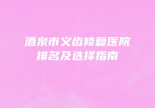 酒泉市义齿修复医院排名及选择指南