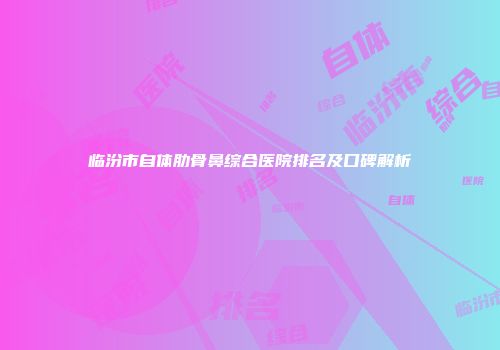 临汾市自体肋骨鼻综合医院排名及口碑解析