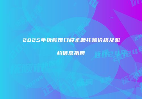 2025年抚顺市口腔正畸托槽价格及机构信息指南
