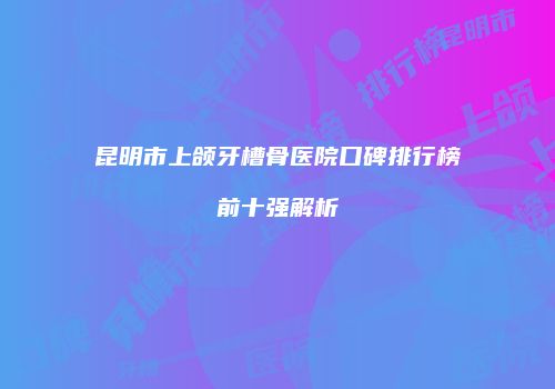 昆明市上颌牙槽骨医院口碑排行榜前十强解析