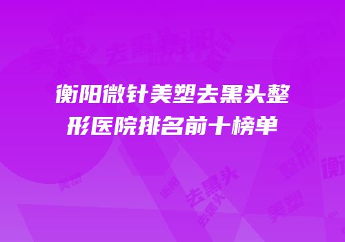 衡阳微针美塑去黑头整形医院排名前十榜单