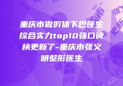重庆市做假体下巴医生综合实力top10强口碑榜更新了-重庆市张义明整形医生