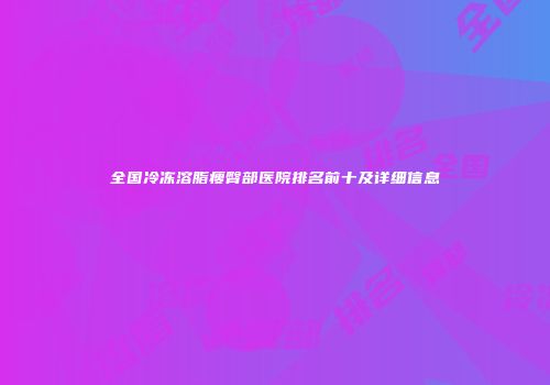全国冷冻溶脂瘦臀部医院排名前十及详细信息