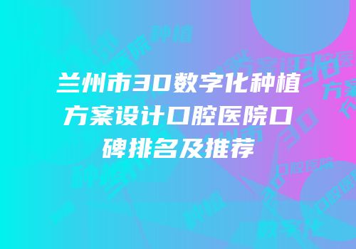 兰州市3D数字化种植方案设计口腔医院口碑排名及推荐