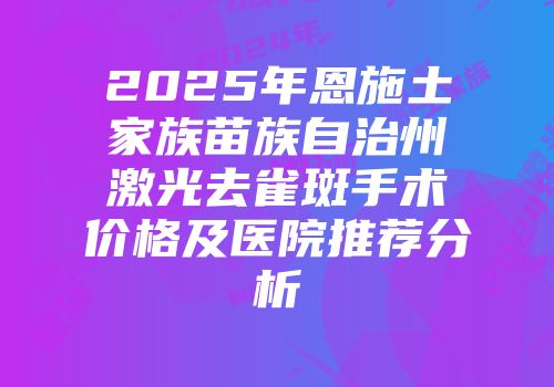 2025年恩施土家族苗族自治州激光去雀斑手术价格及医院推荐分析