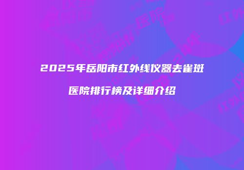 2025年岳阳市红外线仪器去雀斑医院排行榜及详细介绍