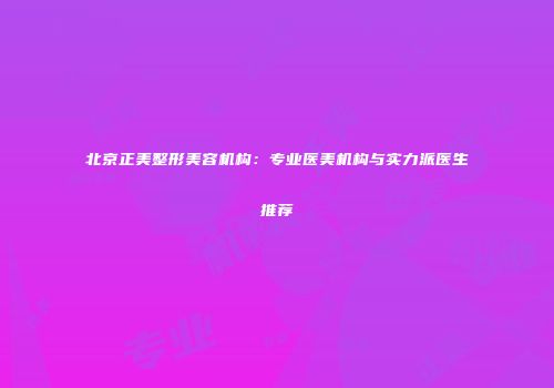 北京正美整形美容机构：专业医美机构与实力派医生推荐