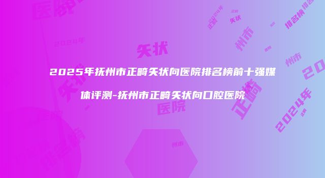 2025年抚州市正畸矢状向医院排名榜前十强媒体评测-抚州市正畸矢状向口腔医院