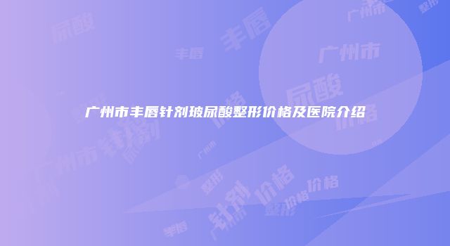 广州市丰唇针剂玻尿酸整形价格及医院介绍