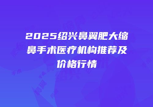 2025绍兴鼻翼肥大缩鼻手术医疗机构推荐及价格行情