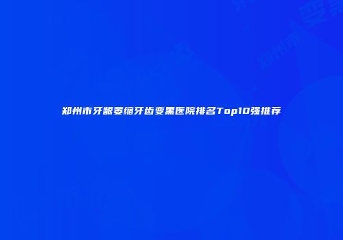 郑州市牙龈萎缩牙齿变黑医院排名Top10强推荐