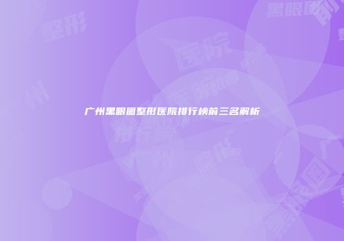 广州黑眼圈整形医院排行榜前三名解析