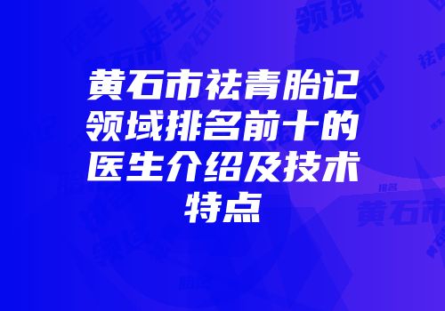 黄石市祛青胎记领域排名前十的医生介绍及技术特点