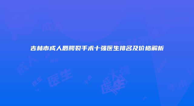吉林市成人唇腭裂手术十强医生排名及价格解析