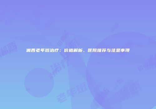 湘西老年斑治疗：价格解析、医院推荐与注意事项