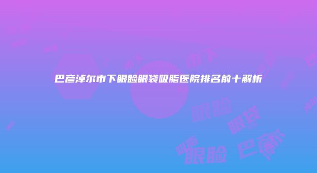 巴彦淖尔市下眼睑眼袋吸脂医院排名前十解析
