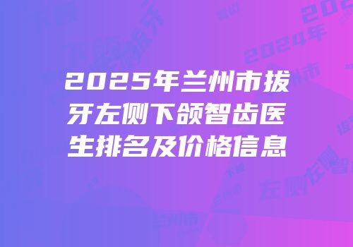 2025年兰州市拔牙左侧下颌智齿医生排名及价格信息