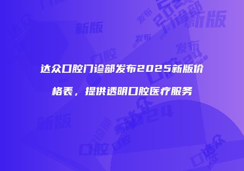 达众口腔门诊部发布2025新版价格表，提供透明口腔医疗服务