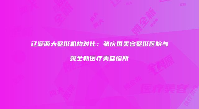 辽源两大整形机构对比：张庆国美容整形医院与姚全新医疗美容诊所