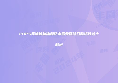 2025年运城自体脂肪丰眉骨医院口碑排行前十解析