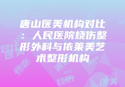 唐山医美机构对比：人民医院烧伤整形外科与依莱美艺术整形机构