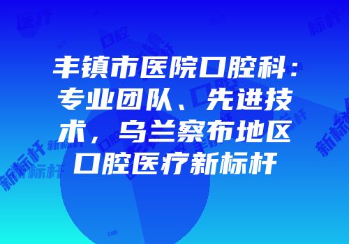 丰镇市医院口腔科：专业团队、先进技术，乌兰察布地区口腔医疗新标杆