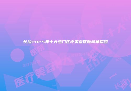 长沙2025年十大热门医疗美容医院榜单揭晓