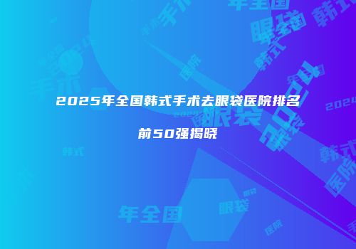 2025年全国韩式手术去眼袋医院排名前50强揭晓