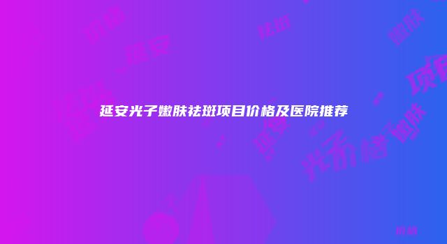 延安光子嫩肤祛斑项目价格及医院推荐