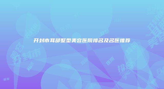 开封市耳部整型美容医院排名及名医推荐
