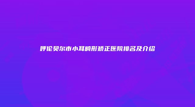 呼伦贝尔市小耳畸形矫正医院排名及介绍