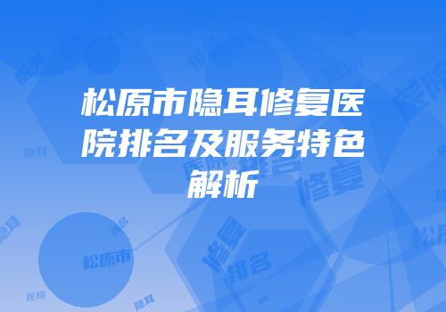 松原市隐耳修复医院排名及服务特色解析