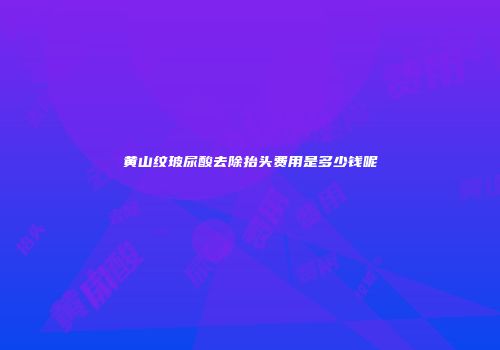 黄山纹玻尿酸去除抬头费用是多少钱呢