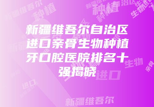 新疆维吾尔自治区进口亲骨生物种植牙口腔医院排名十强揭晓