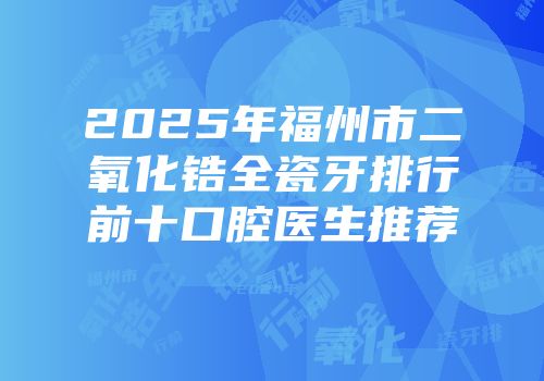 2025年福州市二氧化锆全瓷牙排行前十口腔医生推荐