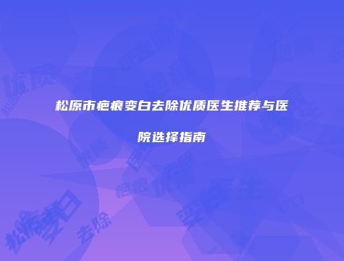 松原市疤痕变白去除优质医生推荐与医院选择指南