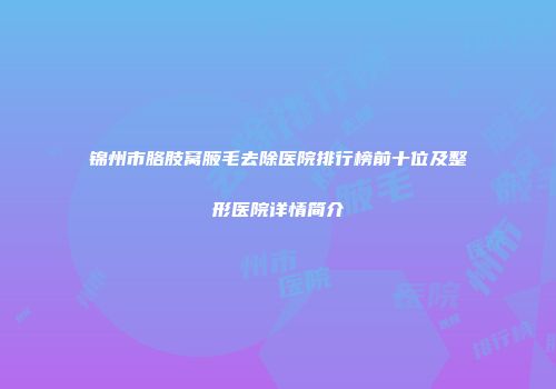 锦州市胳肢窝腋毛去除医院排行榜前十位及整形医院详情简介