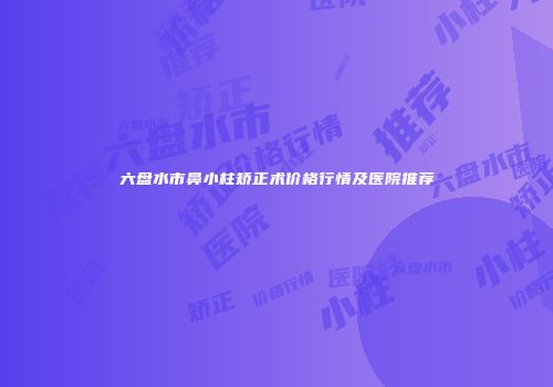 六盘水市鼻小柱矫正术价格行情及医院推荐