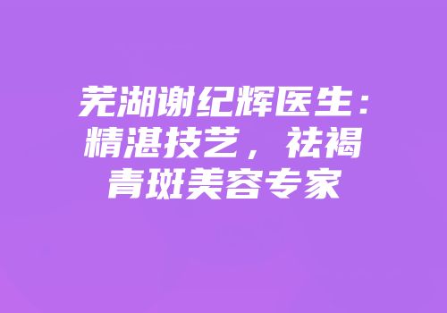 芜湖谢纪辉医生：精湛技艺，祛褐青斑美容专家