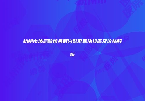 杭州市玻尿酸填鼻唇沟整形医院排名及价格解析