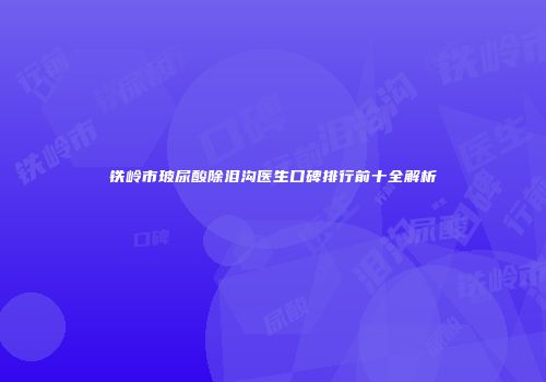 铁岭市玻尿酸除泪沟医生口碑排行前十全解析
