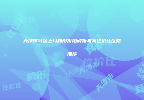 天津市耳朵上耳畸形价格解析与高性价比医院推荐