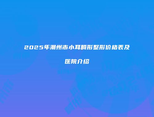 2025年潮州市小耳畸形整形价格表及医院介绍